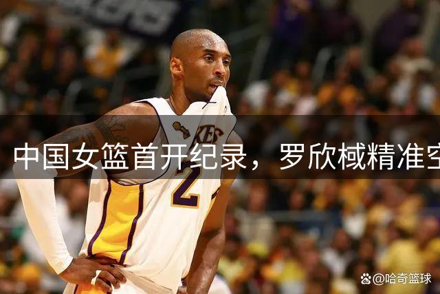 中国女篮首开纪录，罗欣棫精准空篮得分